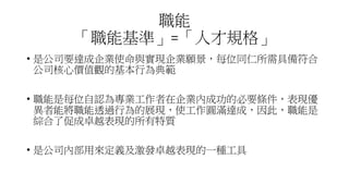 職能
「職能基準」=「人才規格」
• 是公司要達成企業使命與實現企業願景，每位同仁所需具備符合
公司核心價值觀的基本行為典範
• 職能是每位自認為專業工作者在企業內成功的必要條件，表現優
異者能將職能透過行為的展現，使工作圓滿達成，因此，職能是
綜合了促成卓越表現的所有特質
• 是公司內部用來定義及激發卓越表現的一種工具
 