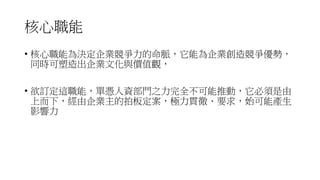 核心職能
• 核心職能為決定企業競爭力的命脈，它能為企業創造競爭優勢，
同時可塑造出企業文化與價值觀，
• 欲訂定這職能，單憑人資部門之力完全不可能推動，它必須是由
上而下，經由企業主的拍板定案，極力貫徹、要求，始可能產生
影響力
 