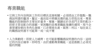 專業職能
• 它與工作內容與該工作的目標具直接相關，必須經由工作盤點、職
務說明書的釐清、釐定，進而從中將應具備的能力萃取出來，專業
職能的限制條件主要在於量多、複雜，關鍵在於各部門主管的配合，
即使主管具配合的意願，更困難的是專業職能後續的運用，現今企
業營運皆朝向多角化發展，已非單純生產、販售；所以，每位員工
的職務說明書不可能單一或一成不變
• 人力異動時，即使人力補齊，也可能影響職務說明書的內容，這時
它的內容正確率、即時性，由於連動專業職能，這是推動上必須克
服的問題
 