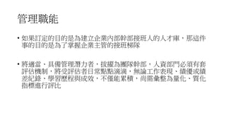 管理職能
• 如果訂定的目的是為建立企業內部幹部接班人的人才庫，那這件
事的目的是為了掌握企業主管的接班梯隊
• 將適當、具備管理潛力者，拔擢為團隊幹部，人資部門必須有套
評估機制，將受評估者日常點點滴滴，無論工作表現、績優或績
差紀錄、學習歷程與成效，不僅能累積，尚需彙整為量化、質化
指標進行評比
 