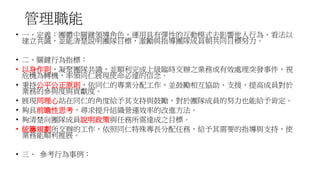 管理職能
• 一、定義：團體中關鍵領導角色，運用具有彈性的互動模式去影響他人行為、看法以
建立共識，並能清楚說明團隊目標，激勵與指導團隊成員朝共同目標努力。
• 二、關鍵行為指標：
• 以身作則，凝聚團隊共識，並順利完成上級臨時交辦之業務或有效處理突發事件，視
危機為轉機，率領同仁展現使命必達的信念。
• 秉持公平公正原則，依同仁的專業分配工作，並鼓勵相互協助、支援，提高成員對於
業務的參與度與貢獻度。
• 展現同理心站在同仁的角度給予其支持與鼓勵，對於團隊成員的努力也能給予肯定。
• 夠具前瞻性思考，尋求提升組織營運效率的改進方法。
• 夠清楚向團隊成員說明政策與任務所需達成之目標。
• 統籌規劃所交辦的工作，依照同仁特殊專長分配任務，給予其需要的指導與支持，使
業務能順利推展。
• 三、 參考行為事例：
 