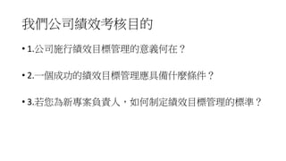 我們公司績效考核目的
• 1.公司施行績效目標管理的意義何在？
• 2.一個成功的績效目標管理應具備什麼條件？
• 3.若您為新專案負責人，如何制定績效目標管理的標準？
 