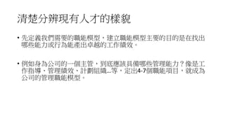 清楚分辨現有人才的樣貌
• 先定義我們需要的職能模型，建立職能模型主要的目的是在找出
哪些能力或行為能產出卓越的工作績效。
• 例如身為公司的一個主管，到底應該具備哪些管理能力？像是工
作指導、管理績效、計劃組織…等，定出4-7個職能項目，就成為
公司的管理職能模型。
 