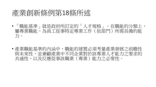 產業創新條例第18條所述
• 「職能基準」就是政府所訂定的「人才規格」。在職能的分類上，
屬專業職能，為員工從事特定專業工作（依部門）所需具備的能
力。
• 產業職能基準的內涵中，職能的建置必須考量產業發展之前瞻性
與未來性，並兼顧產業中不同企業對於該專業人才能力之要求的
共通性，以及反應從事該職業（專業）能力之必要性。
 