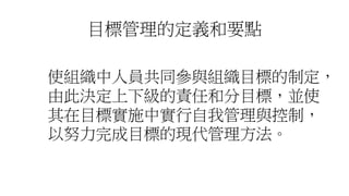 目標管理的定義和要點
使組織中人員共同參與組織目標的制定，
由此決定上下級的責任和分目標，並使
其在目標實施中實行自我管理與控制，
以努力完成目標的現代管理方法。
 