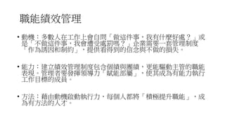 職能績效管理
• 動機：多數人在工作上會自問「做這件事，我有什麼好處？」或
是「不做這件事，我會遭受處罰嗎？」企業需要一套管理制度
「作為誘因和制約」，提供看得到的信念與不做的損失。
• 能力：建立績效管理制度包含個績與團績，更能驅動主管的職能
表現。管理者要發揮領導力「賦能部屬」，使其成為有能力執行
工作目標的成員。
• 方法：藉由動機啟動執行力，每個人都將「積極提升職能」，成
為有方法的人才。
 