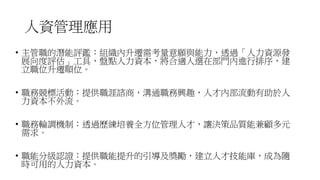 人資管理應用
• 主管職的潛能評鑑：組織內升遷需考量意願與能力，透過「人力資源發
展向度評估」工具，盤點人力資本，將合適人選在部門內進行排序，建
立職位升遷順位。
• 職務競標活動：提供職涯諮商，溝通職務興趣，人才內部流動有助於人
力資本不外流。
• 職務輪調機制：透過歷練培養全方位管理人才，讓決策品質能兼顧多元
需求。
• 職能分級認證：提供職能提升的引導及獎勵，建立人才技能庫，成為隨
時可用的人力資本。
 