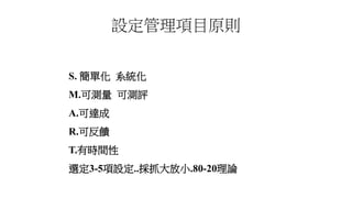 設定管理項目原則
S. 簡單化 系統化
M.可測量 可測評
A.可達成
R.可反饋
T.有時間性
選定3-5項設定..採抓大放小.80-20理論
 