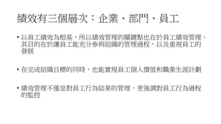 績效有三個層次：企業、部門、員工
• 以員工績效為根基，所以績效管理的關鍵點也在於員工績效管理。
其目的在於讓員工能充分參與組織的管理過程，以及重視員工的
發展
• 在完成組織目標的同時，也能實現員工個人價值和職業生涯計劃
• 績效管理不僅是對員工行為結果的管理，更強調對員工行為過程
的監控
 