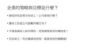 企業的策略與目標是什麼？
• 績效評估是要告知員工，公司重視什麼？
• 讓員工知道公司鼓勵何種行為？
• 不僅強調員工該作哪些，更強調要做到何種程度！
• 告知員工，有何種績效表現，就會得到何種酬賞!
 