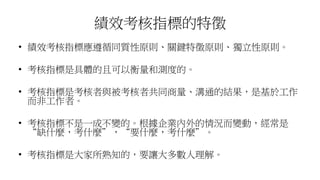 績效考核指標的特徵
• 績效考核指標應遵循同質性原則、關鍵特徵原則、獨立性原則。
• 考核指標是具體的且可以衡量和測度的。
• 考核指標是考核者與被考核者共同商量、溝通的結果，是基於工作
而非工作者。
• 考核指標不是一成不變的。根據企業內外的情況而變動，經常是
“缺什麼，考什麼”，“要什麼，考什麼”。
• 考核指標是大家所熟知的，要讓大多數人理解。
 
