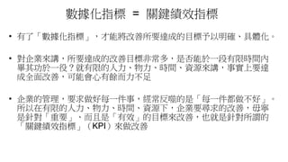 數據化指標 = 關鍵績效指標
• 有了「數據化指標」，才能將改善所要達成的目標予以明確、具體化。
• 對企業來講，所要達成的改善目標非常多，是否能於一段有限時間內
畢其功於一役？就有限的人力、物力、時間、資源來講，事實上要達
成全面改善，可能會心有餘而力不足
• 企業的管理，要求做好每一件事，經常反噬的是「每一件都做不好」。
所以在有限的人力、物力、時間、資源下，企業要尋求的改善，毋寧
是針對「重要」、而且是「有效」的目標來改善，也就是針對所謂的
「關鍵績效指標」（KPI）來做改善
 