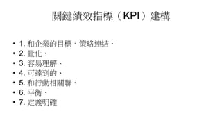 關鍵績效指標（KPI）建構
• 1. 和企業的目標、策略連結、
• 2. 量化、
• 3. 容易理解、
• 4. 可達到的、
• 5. 和行動相關聯、
• 6. 平衡、
• 7. 定義明確
 