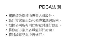 PDCA法則
• 關鍵績效指標由專業人員設計。
• 設計方案須由公司領導審議與認同。
• 根據公司所有同仁的意見進行修訂。
• 將修訂方案交各職能部門討論。
• 將討論意見集中再修訂。
 