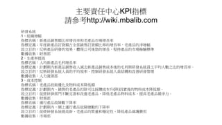 主要責任中心KPI指標
請參考http://wiki.mbalib.com
研發系統
1、組織增幅
指標名稱：新產品銷售額比率增長率和老產品市場增長率
指標定義：年度新產品訂貨額占全部銷售訂貨額比率的增長率，老產品的凈增幅
設立目的：反映產品研發的效果，體現公司後勁的增長，堅持產品的市場檢驗標準
數據收集：財務部
2、生產率提高
指標名稱：人均新產品毛利增長率
指標定義：計劃期內新產品銷售收入減去新產品銷售成本後的毛利與研發系統員工平均人數之比的增長率。
設立目的：反映研發系統人員的平均效率，控制研發系統人員結構和改善研發管理
數據收集：人力資源部
3、成本控制
指標名稱：老產品技術優化及物料成本降低額
指標定義：計劃期內，銷售的老產品扣除可比採購成本升(降)因素後的物料成本降低額。
設立目的：促使研發部門不斷完善和改進老產品，降低老產品物料成本，提高老產品競爭力。
數據收集：財務部
指標名稱：運行產品故障數下降率
指標定義：計劃期內，網上運行產品故障總數的下降率
設立目的：促使研發系統提高新、老產品的質量和穩定性，降低產品維護費用
數據收集：市場部
 