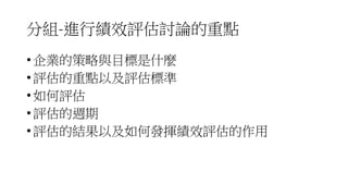 分組-進行績效評估討論的重點
• 企業的策略與目標是什麼
• 評估的重點以及評估標準
• 如何評估
• 評估的週期
• 評估的結果以及如何發揮績效評估的作用
 