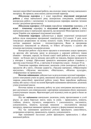 3
хвилин) самостійної письмової роботи, яка охоплює певну частину навчального
матеріалу. Як правило, вона носить діагностичний характер.
Підсумкова перевірка у 1 класі передбачає підсумкові контрольні
роботи у кінці навчального року (контрольне списування, комбінована
контрольна робота з математики та індивідуальна перевірка навички читання
вголос і розуміння прочитаного).
Підсумкова перевірка у 2-3 класах передбачає тематичну перевірку, у 4
класі – тематичну перевірку та підсумкові контрольні роботи у кінці
навчального року (з навчальних предметів, що визначені Міністерством освіти і
науки України для державної підсумкової атестації).
Тематична перевірка здійснюється у формі тематичної контрольної
роботи після опанування програмової теми/розділу (2-4 класи). У разі, коли
тему/розділ розраховано на велику кількість годин, її/його розподіляють на
логічно завершені частини – підтеми/підрозділи. Якщо ж програмова
тема/розділ невелика/ий за обсягом, то її/його об’єднують з однією або
кількома наступними темами/розділами.
Контрольні роботи з будь-якого предмета в початкових класах проводять
на другому або третьому уроці за розкладом у середині робочого тижня
(бажано – вівторок, середа), не більше однієї такої роботи в день, а протягом
тижня – не більше двох (у випадку двох робіт на тиждень, бажано проводити їх
у вівторок і четвер). Орієнтовна тривалість виконання роботи становить у
другому класі близько 30 хв., у третьому й четвертому класах – близько 35 хв.
Тематична перевірка навчальних досягнень учнів (контрольні роботи) з
предметів «Я у світі», «Основи здоров’я», «Трудове навчання», «Образотворче
мистецтво», «Музичне мистецтво», «Мистецтво», «Фізична культура»,
«Інформатика» не проводиться.
Поточне оцінювання здійснюється за результатами поточної перевірки –
усного опитування учнів на уроці, виконання письмових робіт (класної роботи,
зокрема самостійної, практичної роботи тощо). Воно передбачає вербальну
оцінку або оцінку в балах на основі Критеріїв оцінювання навчальних досягнень
учнів початкової школи.
Поточна оцінка за письмову роботу чи усне опитування виставляється у
разі достатнього для співвіднесення з критеріями оцінювання обсягу виконаних
учнем/ученицею завдань. Фрагментарні усні відповіді учнів на уроці в балах не
оцінюються.
Під час оцінювання навчальних досягнень учнів, презентованих в усній
формі, до уваги беруться: якість знань та умінь – правильність, повнота,
глибина, дієвість, гнучкість, конкретність і узагальненість, системність,
усвідомленість, міцність; культура мовлення – послідовність викладу
матеріалу, правильне вживання термінів, повнота у формулюванні висновків.
Під час оцінювання практичної роботи враховують самостійність,
дотримання алгоритму, правильність, повноту, усвідомленість.
При оцінюванні письмових робіт враховують правильність і обсяг
виконаної роботи.
 