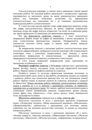 4
Учитель/учителька перевіряє та оцінює якість виконання учнями кожної
письмової роботи. Усі письмові роботи навчального і контрольного характеру
перевіряються до наступного уроку, на якому рекомендується виконувати
роботу над типовими помилками колективно під керівництвом
учителя/учительки; над помилками, які є не типовими, організовується
індивідуальна робота з учнем/ученицею.
У 1 класі на етапі письма окремих літер, цифр правильно написану літеру
або цифру вчитель/вчителька обводить як зразок. Графічно неправильно
написану літеру або цифру вчитель підкреслює і на полях чи в окремому рядку
дає зразок правильного їх написання для практичного вправляння.
Під час формування графічних навичок у 1 класі допускається
виправлення форми літери чи цифри по написаному з метою вказування, де
саме учень/учениця припускається помилки. Неправильність нахилу
помічається похилою лінією поряд зі знаком, який дитина написала
неправильно.
До виправлення помилок у письмових роботах учитель/учителька може
підходити диференційовано: виправляти помилки власноруч або підкреслювати
слово/вираз тощо з помилкою; підкреслювати саму помилку з метою
самостійного виправлення її учнем/ученицею, – враховуючи рівень
сформованості відповідної навички у конкретного учня/учениці.
У 2-4-х класах виправляти неправильний запис наведенням по
написаному не рекомендується.
Перевірка графічних навичок у 2-4 класах здійснюється з урахуванням
форми, розміру, нахилу, поєднання літер; культури оформлення письмової
роботи. Окрема оцінка за графічні навички не ставиться.
Охайність зошита та культура оформлення письмових (поточних та
контрольних) робіт (дата, назва та вид роботи, розміщення завдань на сторінці)
і наявність роботи над помилками враховується під час оцінювання кожної
роботи. Окремо оцінка за ведення зошитів не ставиться, відповідно у журналі
не фіксується. Кожна письмова робота, виконана учнем/ученицею початкових
класів в зошитах (у т. ч. в зошитах з друкованою основою, за наявності),
перевіряється до наступного уроку. Усі записи, зроблені вчителем/вчителькою в
учнівському зошиті (виправлення помилок, підкреслення, зразки письма,
оцінка, фрази типу «Правильно», «Уже значно краще» тощо), виконуються
чітко, каліграфічно й охайно.
Підсумкове оцінювання здійснюється за тему, семестр, рік.
Підсумкове оцінювання за тему з навчальних предметів «Українська
мова», «Літературне читання», «Мова національної меншини», «Математика»,
«Природознавство» здійснюється з урахуванням усіх поточних оцінок,
отриманих під час вивчення розділу/теми (підтеми), та оцінки за тематичну
контрольну роботу.
Підсумкове оцінювання за тему з навчальних предметів «Я у світі»,
«Основи здоров’я», «Трудове навчання», «Образотворче мистецтво», «Музичне
мистецтво», «Мистецтво», «Фізична культура», «Інформатика» не проводиться.
 