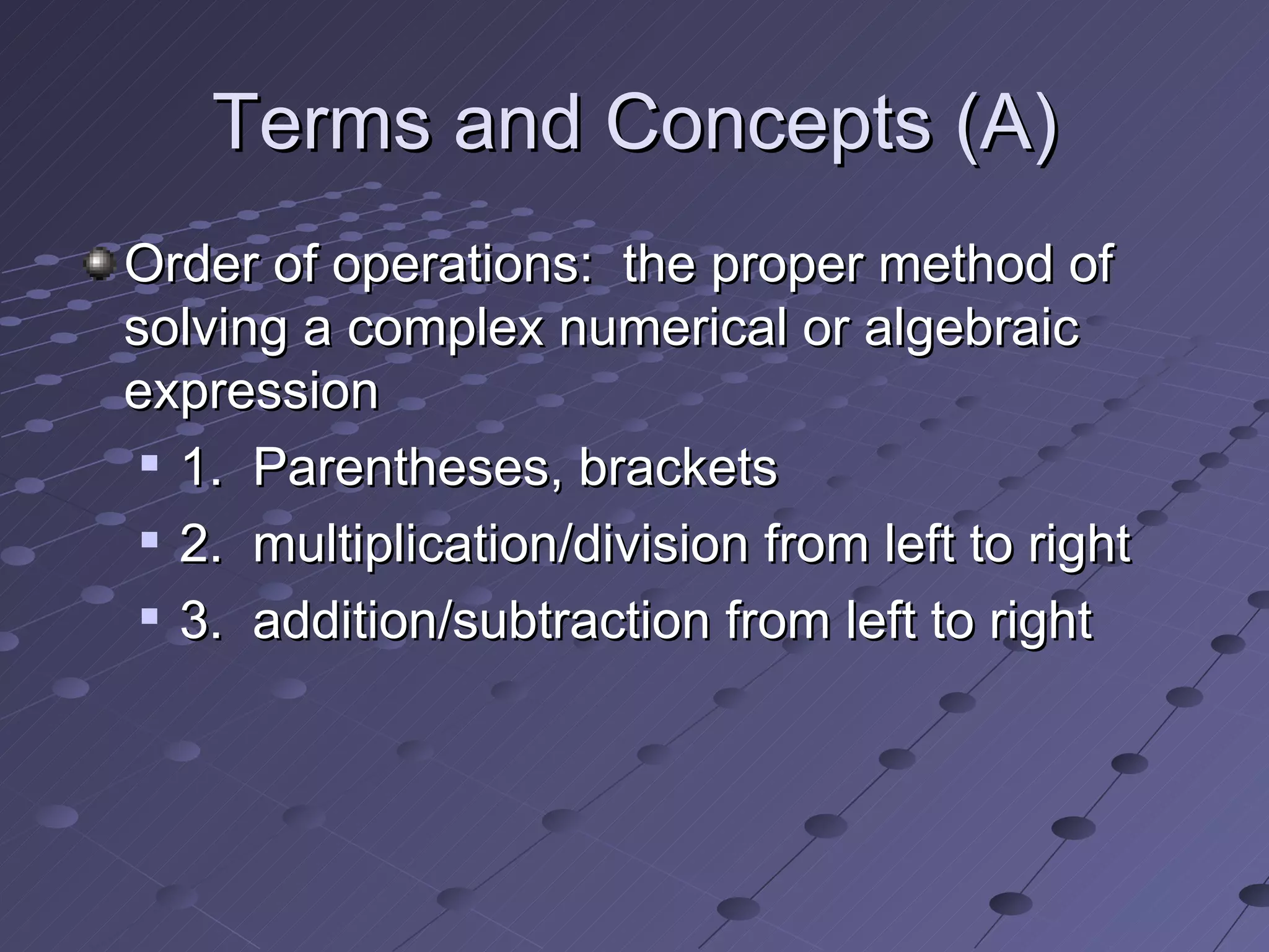 Terms and Concepts (A) Order of operations: the proper method of solving a complex numerical or algebraic expression 1. Parentheses, brackets 2. multiplication/division from left to right 3. addition/subtraction from left to right