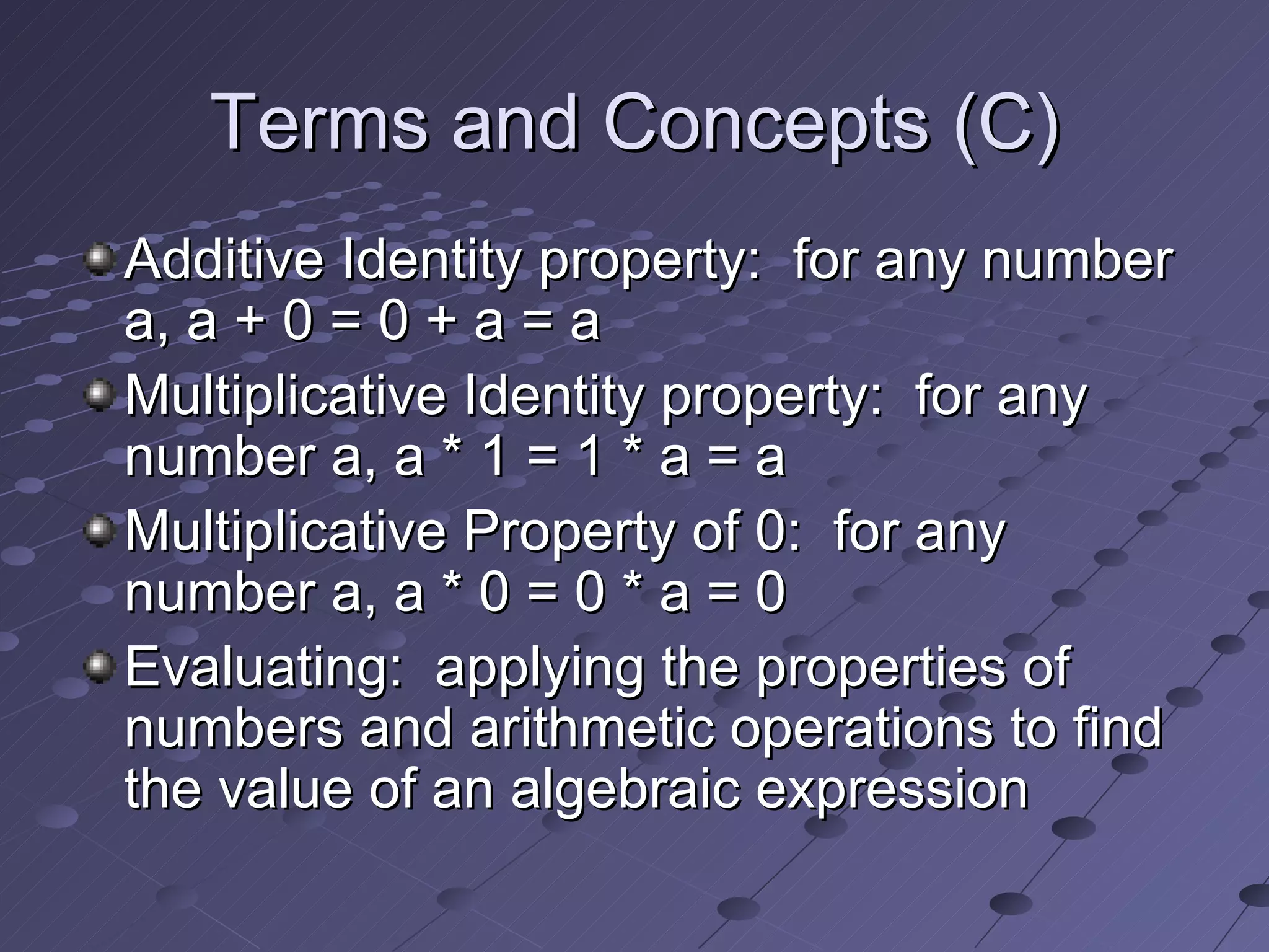 Terms and Concepts (C) Additive Identity property: for any number a, a + 0 = 0 + a = a Multiplicative Identity property: for any number a, a * 1 = 1 * a = a Multiplicative Property of 0: for any number a, a * 0 = 0 * a = 0 Evaluating: applying the properties of numbers and arithmetic operations to find the value of an algebraic expression