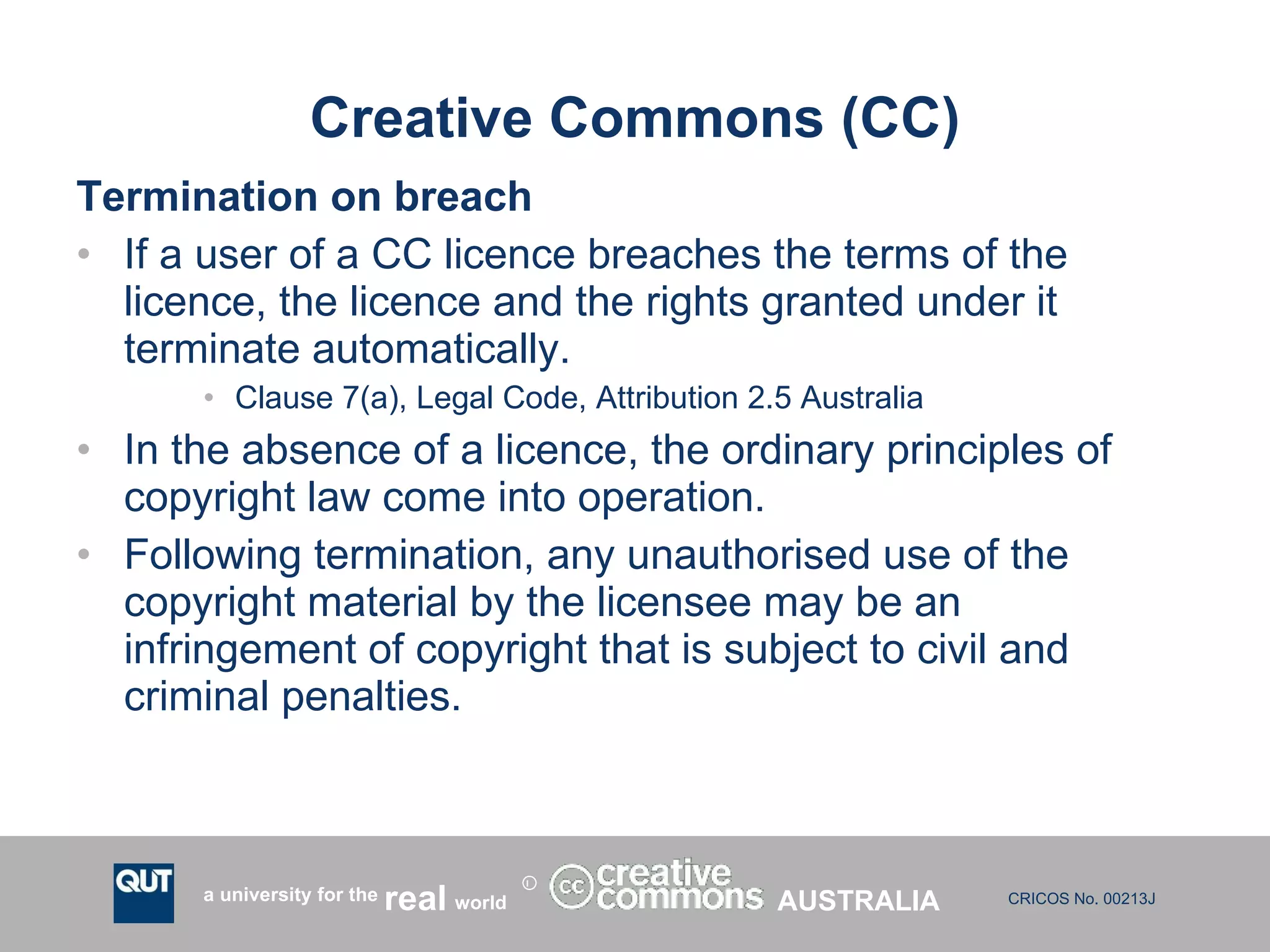 Creative Commons (CC) Termination on breach If a user of a CC licence breaches the terms of the licence, the licence and the rights granted under it terminate automatically. Clause 7(a), Legal Code, Attribution 2.5 Australia   In the absence of a licence, the ordinary principles of copyright law come into operation.  Following termination, any unauthorised use of the copyright material by the licensee may be an infringement of copyright that is subject to civil and criminal penalties. AUSTRALIA 