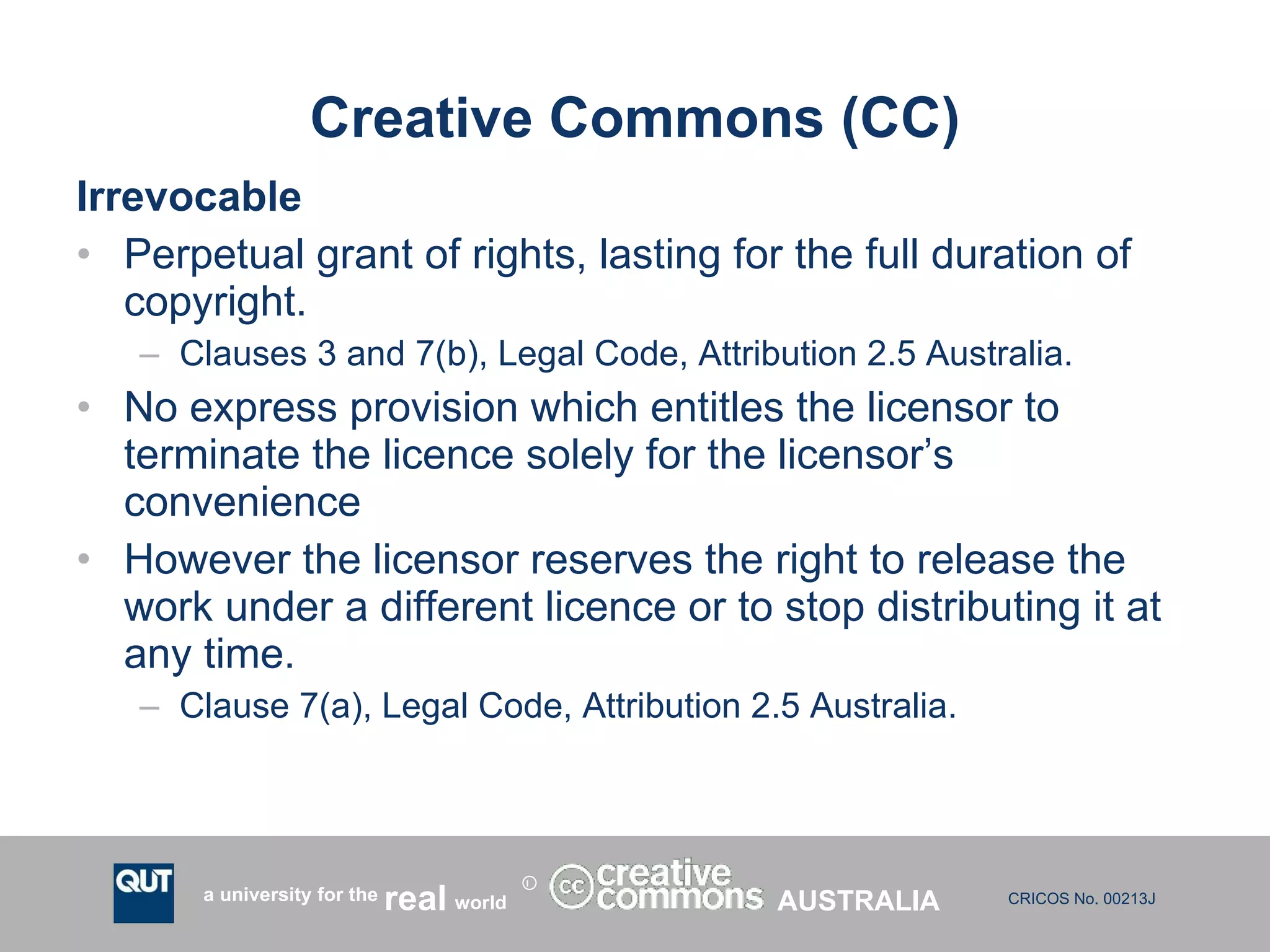 Creative Commons (CC) Irrevocable  Perpetual grant of rights, lasting for the full duration of copyright. Clauses 3 and 7(b), Legal Code, Attribution 2.5 Australia. No express provision which entitles the licensor to terminate the licence solely for the licensor’s convenience However the licensor reserves the right to release the work under a different licence or to stop distributing it at any time. Clause 7(a), Legal Code, Attribution 2.5 Australia. AUSTRALIA 