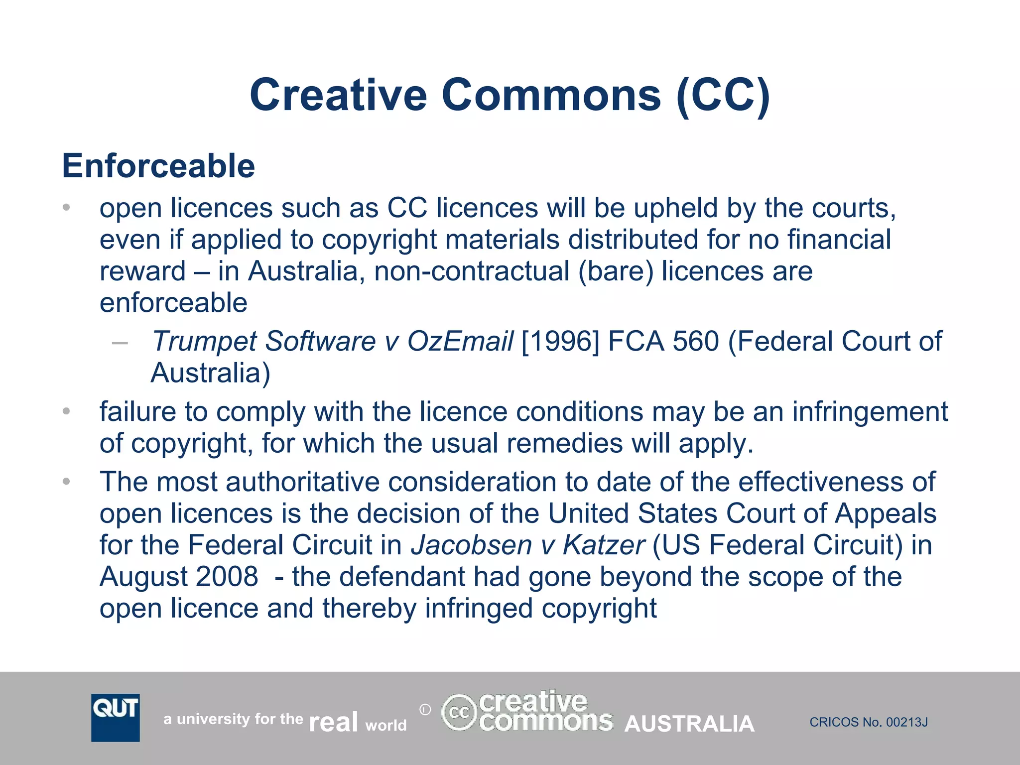 Creative Commons (CC) Enforceable open licences such as CC licences will be upheld by the courts, even if applied to copyright materials distributed for no financial reward – in Australia, non-contractual (bare) licences are enforceable Trumpet Software v OzEmail  [1996] FCA 560 (Federal Court of Australia) failure to comply with the licence conditions may be an infringement of copyright, for which the usual remedies will apply. The most authoritative consideration to date of the effectiveness of open licences is the decision of the United States Court of Appeals for the Federal Circuit in  Jacobsen v Katzer  (US Federal Circuit) in August 2008  - the defendant had gone beyond the scope of the open licence and thereby infringed copyright  AUSTRALIA 
