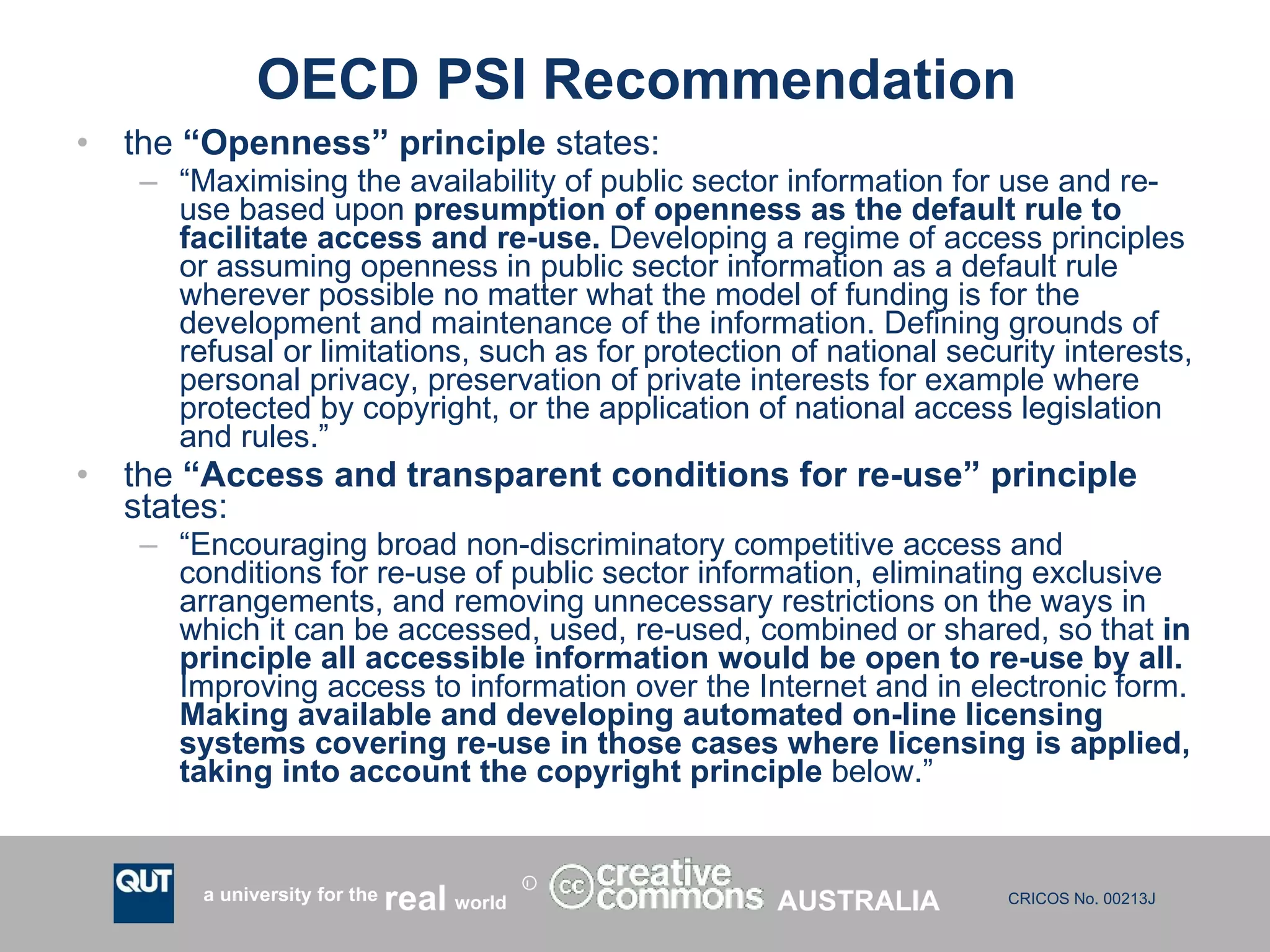 OECD PSI Recommendation the  “Openness” principle  states:  “ Maximising the availability of public sector information for use and re-use based upon  presumption of openness as the default rule to facilitate access and re-use.  Developing a regime of access principles or assuming openness in public sector information as a default rule wherever possible no matter what the model of funding is for the development and maintenance of the information. Defining grounds of refusal or limitations, such as for protection of national security interests, personal privacy, preservation of private interests for example where protected by copyright, or the application of national access legislation and rules.”  the  “Access and transparent conditions for re-use” principle  states:  “ Encouraging broad non-discriminatory competitive access and conditions for re-use of public sector information, eliminating exclusive arrangements, and removing unnecessary restrictions on the ways in which it can be accessed, used, re-used, combined or shared, so that  in principle all accessible information would be open to re-use by all.  Improving access to information over the Internet and in electronic form.  Making available and developing automated on-line licensing systems covering re-use in those cases where licensing is applied, taking into account the copyright principle  below.”  AUSTRALIA 
