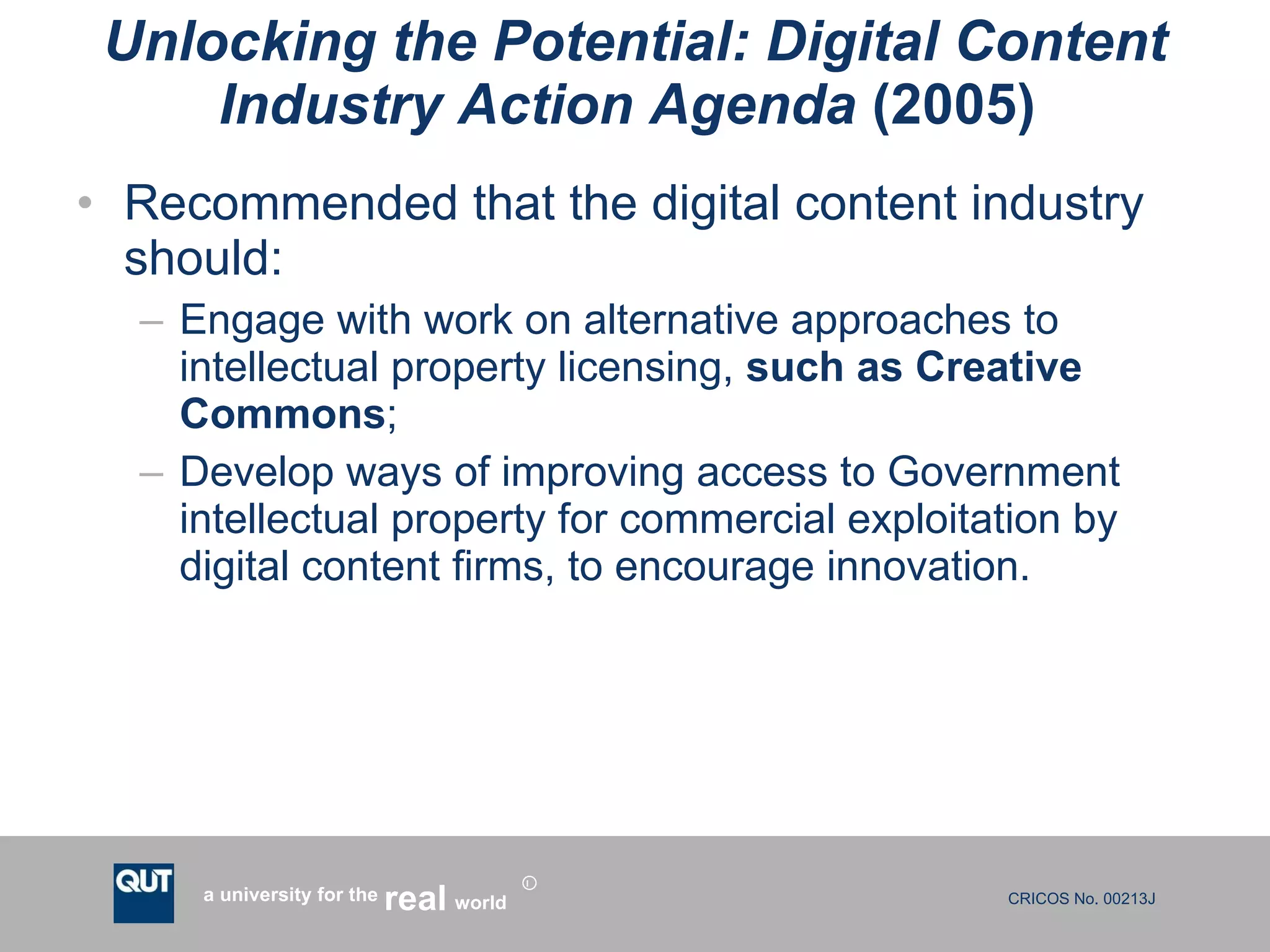 Unlocking the Potential: Digital Content Industry Action Agenda  (2005)  Recommended that the digital content industry should: Engage with work on alternative approaches to intellectual property licensing,  such as Creative Commons ;  Develop ways of improving access to Government intellectual property for commercial exploitation by digital content firms, to encourage innovation. 