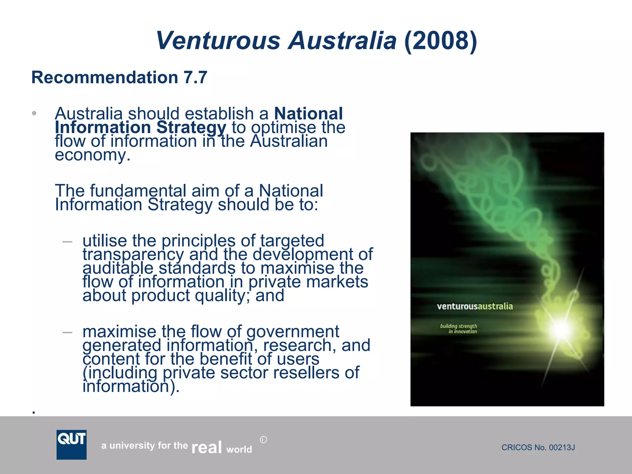 Venturous Australia  (2008) Recommendation 7.7 Australia should establish a  National Information Strategy  to optimise the flow of information in the Australian economy. The fundamental aim of a National Information Strategy should be to: utilise the principles of targeted transparency and the development of auditable standards to maximise the flow of information in private markets about product quality; and maximise the flow of government generated information, research, and content for the benefit of users (including private sector resellers of information).  . 