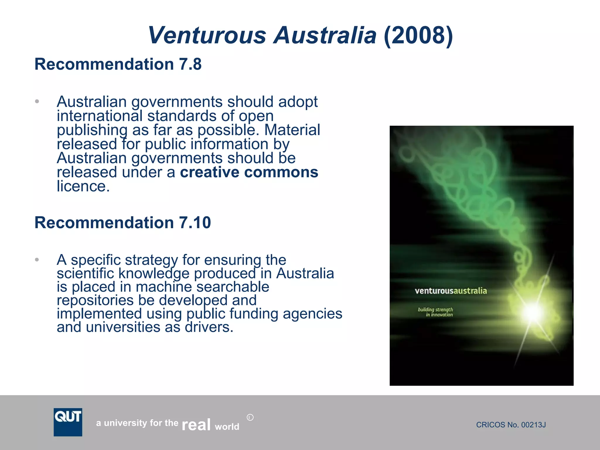 Venturous Australia  (2008) Recommendation 7.8 Australian governments should adopt international standards of open publishing as far as possible. Material released for public information by Australian governments should be released under a  creative commons  licence.  Recommendation 7.10 A specific strategy for ensuring the scientific knowledge produced in Australia is placed in machine searchable repositories be developed and implemented using public funding agencies and universities as drivers. 