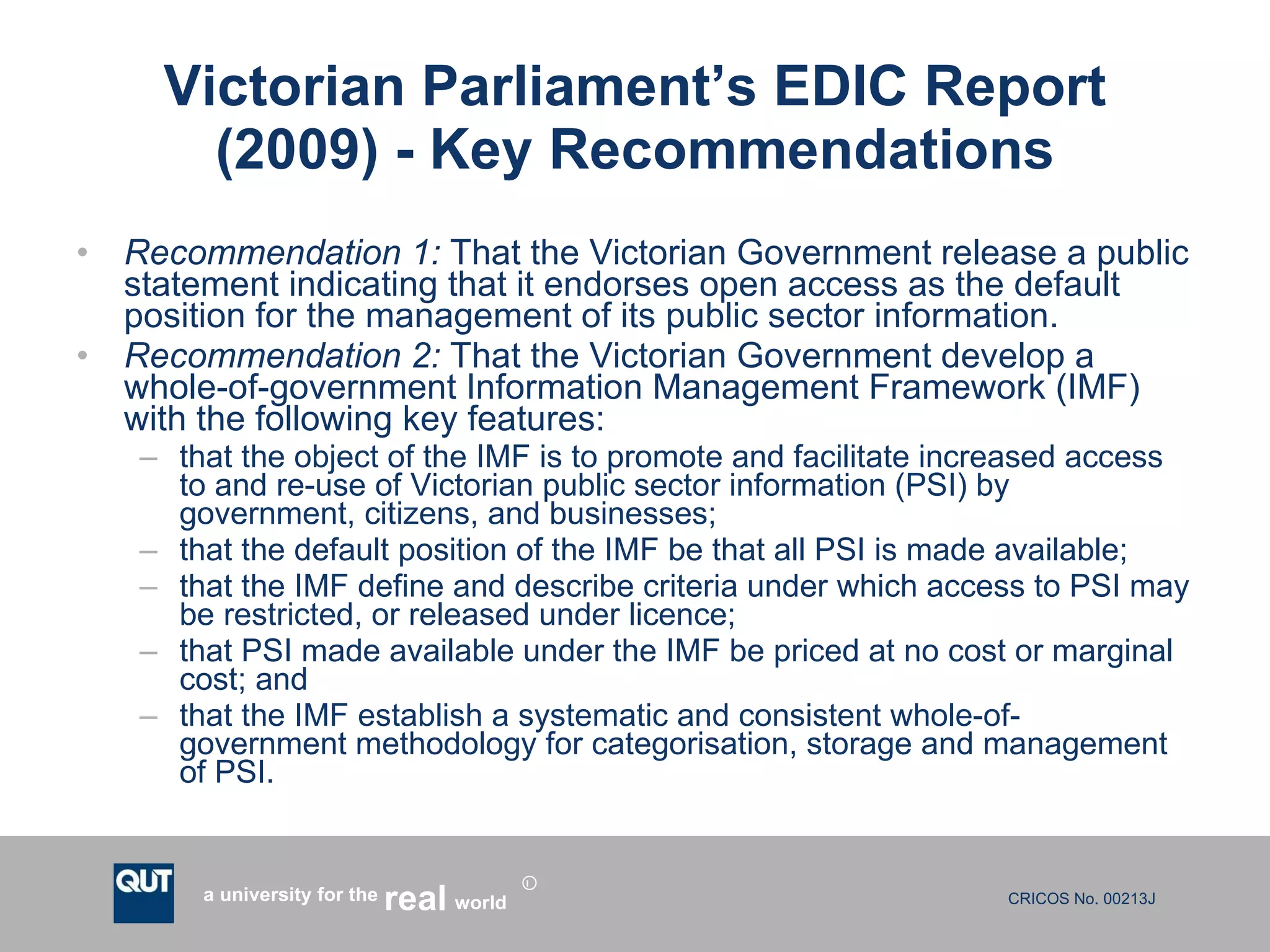 Victorian Parliament’s EDIC Report (2009) - Key Recommendations Recommendation 1:   That the Victorian Government release a public statement indicating that it endorses open access as the default position for the management of its public sector information.  Recommendation 2:   That the Victorian Government develop a whole-of-government Information Management Framework (IMF) with the following key features: that the object of the IMF is to promote and facilitate increased access to and re-use of Victorian public sector information (PSI) by government, citizens, and businesses; that the default position of the IMF be that all PSI is made available; that the IMF define and describe criteria under which access to PSI may be restricted, or released under licence; that PSI made available under the IMF be priced at no cost or marginal cost; and that the IMF establish a systematic and consistent whole-of- government methodology for categorisation, storage and management of PSI. 