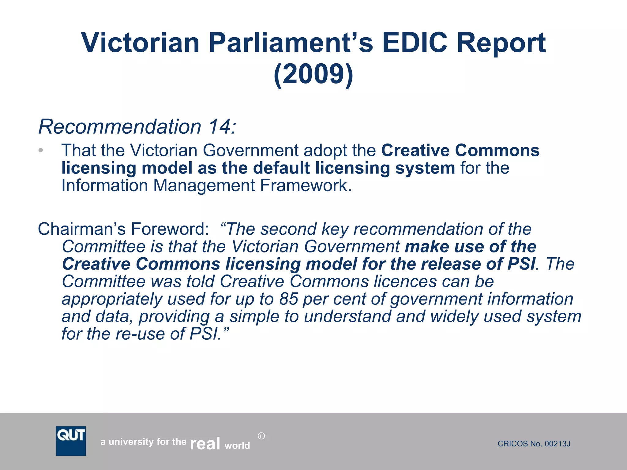 Victorian Parliament’s EDIC Report (2009) Recommendation 14: That the Victorian Government adopt the  Creative Commons licensing model as the default licensing system  for the Information Management Framework. Chairman’s Foreword:  “The second key recommendation of the Committee is that the Victorian Government  make use of the Creative Commons licensing model for the release of PSI . The Committee was told Creative Commons licences can be appropriately used for up to 85 per cent of government information and data, providing a simple to understand and widely used system for the re-use of PSI.”  