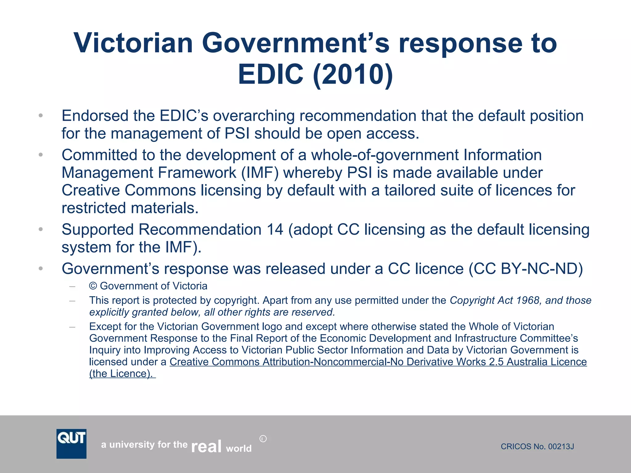 Victorian Government’s response to EDIC (2010) Endorsed the EDIC’s overarching recommendation that the default position for the management of PSI should be open access.  Committed to the development of a whole-of-government Information Management Framework (IMF) whereby PSI is made available under Creative Commons licensing by default with a tailored suite of licences for restricted materials. Supported Recommendation 14 (adopt CC licensing as the default licensing system for the IMF).  Government’s response was released under a CC licence (CC BY-NC-ND) © Government of Victoria  This report is protected by copyright. Apart from any use permitted under the  Copyright Act 1968, and those explicitly granted below, all other rights are reserved.  Except for the Victorian Government logo and except where otherwise stated the Whole of Victorian Government Response to the Final Report of the Economic Development and Infrastructure Committee’s Inquiry into Improving Access to Victorian Public Sector Information and Data by Victorian Government is licensed under a  Creative Commons Attribution-Noncommercial-No Derivative Works 2.5 Australia Licence (the Licence).  