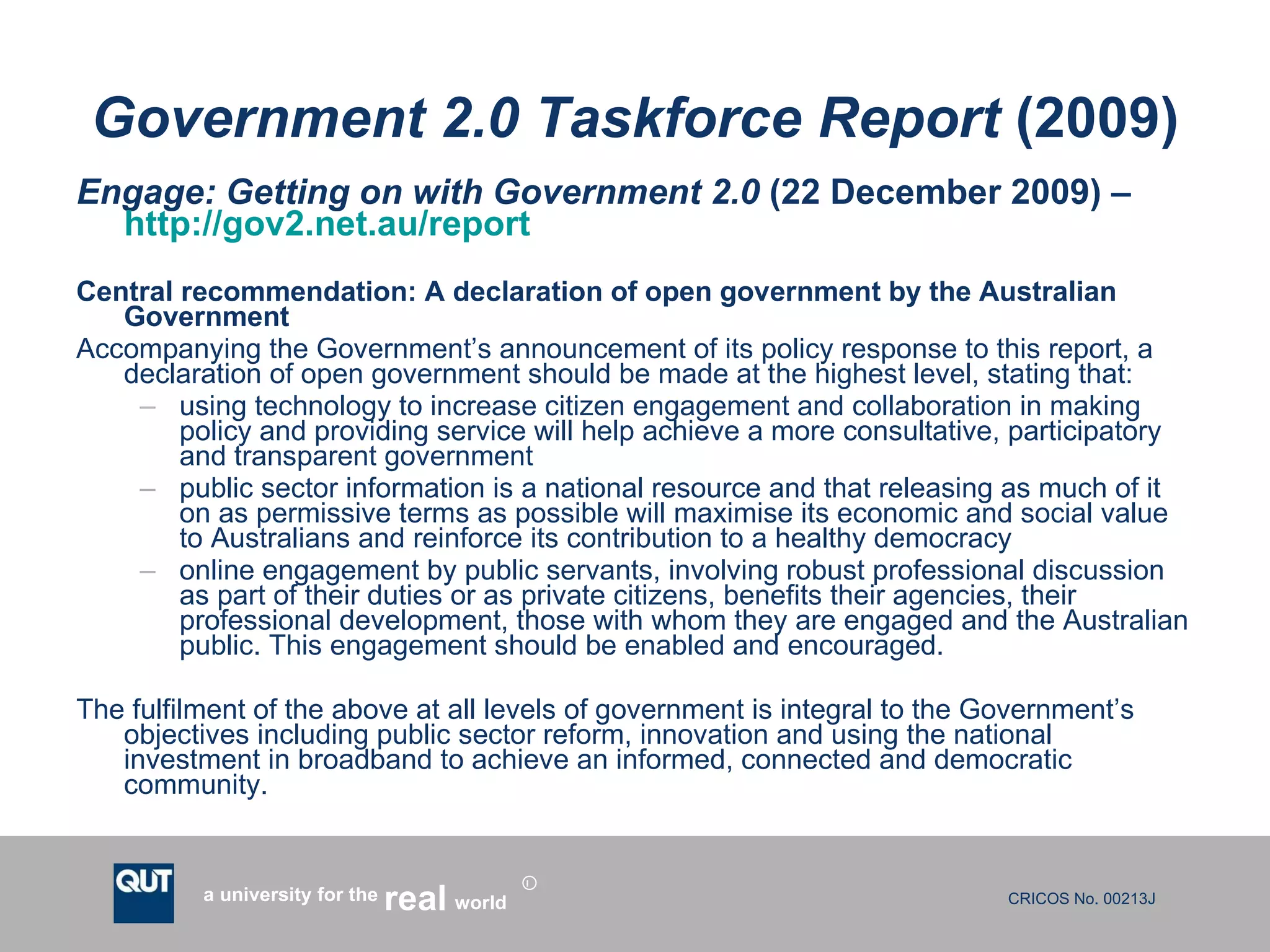 Government 2.0 Taskforce Report  (2009) Engage: Getting on with Government 2.0  (22 December 2009) –  http://gov2.net.au/report   Central recommendation: A declaration of open government by the Australian Government Accompanying the Government’s announcement of its policy response to this report, a declaration of open government should be made at the highest level, stating that: using technology to increase citizen engagement and collaboration in making policy and providing service will help achieve a more consultative, participatory and transparent government public sector information is a national resource and that releasing as much of it on as permissive terms as possible will maximise its economic and social value to Australians and reinforce its contribution to a healthy democracy online engagement by public servants, involving robust professional discussion as part of their duties or as private citizens, benefits their agencies, their professional development, those with whom they are engaged and the Australian public. This engagement should be enabled and encouraged. The fulfilment of the above at all levels of government is integral to the Government’s objectives including public sector reform, innovation and using the national investment in broadband to achieve an informed, connected and democratic community. 