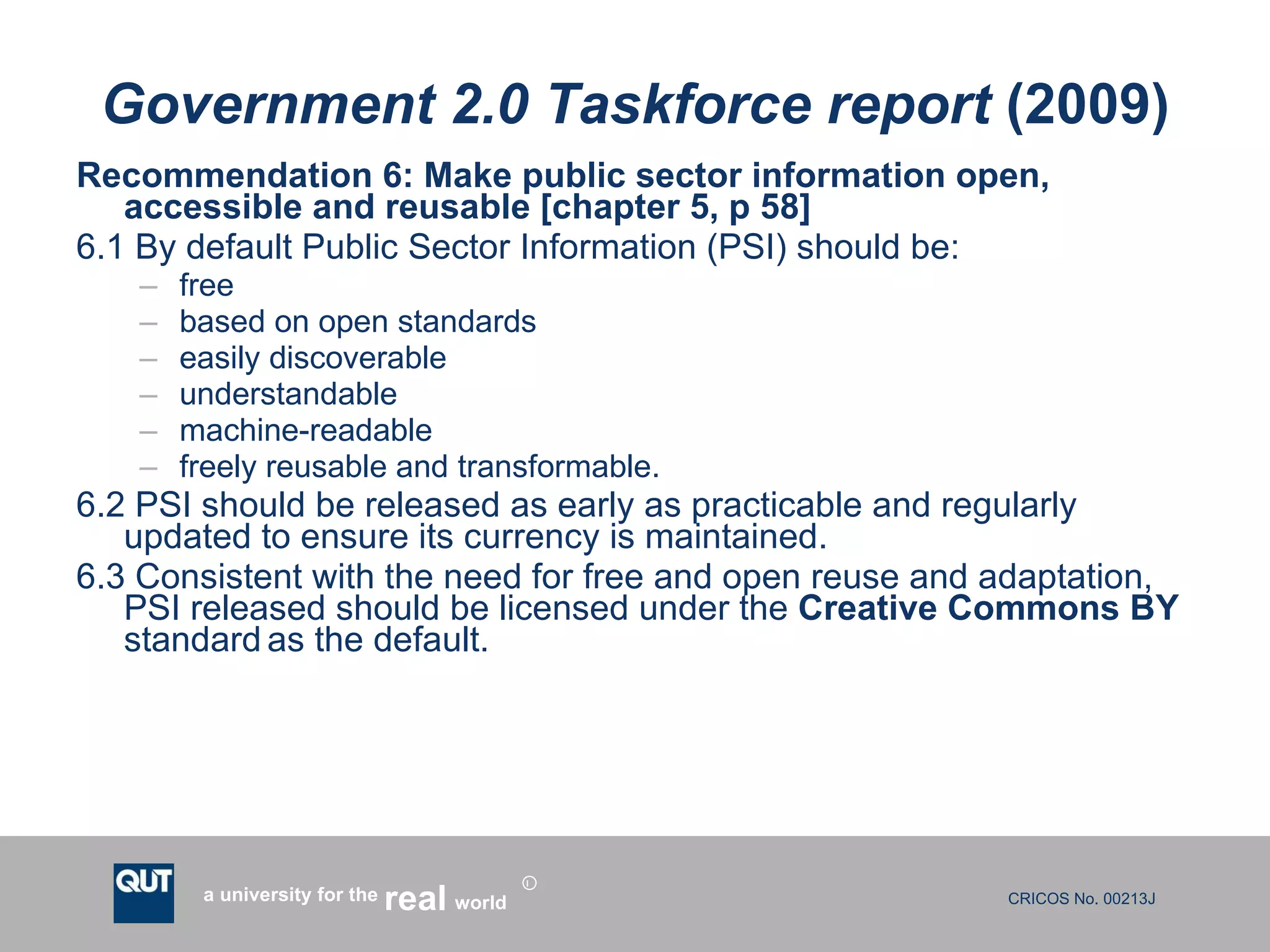 Government 2.0 Taskforce report  (2009) Recommendation 6: Make public sector information open, accessible and reusable [chapter 5, p 58] 6.1 By default Public Sector Information (PSI) should be: free based on open standards easily discoverable understandable machine-readable freely reusable and transformable. 6.2 PSI should be released as early as practicable and regularly updated to ensure its currency is maintained. 6.3 Consistent with the need for free and open reuse and adaptation, PSI released should be licensed under the  Creative Commons BY  standard   as the default. 