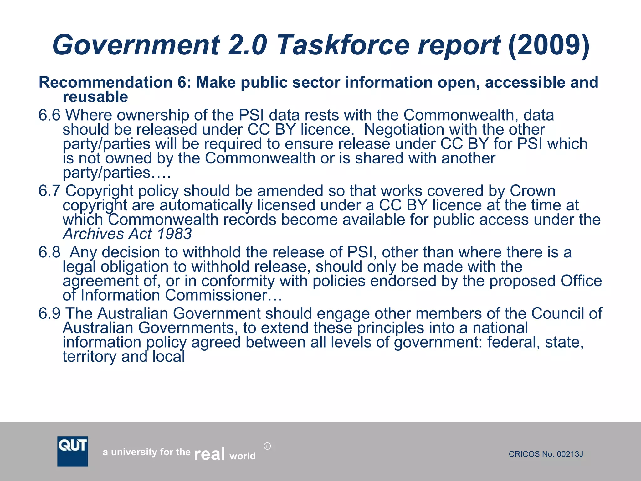 Government 2.0 Taskforce report  (2009) Recommendation 6: Make public sector information open, accessible and reusable 6.6 Where ownership of the PSI data rests with the Commonwealth, data should be released under CC BY licence.  Negotiation with the other party/parties will be required to ensure release under CC BY for PSI which is not owned by the Commonwealth or is shared with another party/parties…. 6.7 Copyright policy should be amended so that works covered by Crown copyright are automatically licensed under a CC BY licence at the time at which Commonwealth records become available for public access under the  Archives Act 1983 6.8  Any decision to withhold the release of PSI, other than where there is a legal obligation to withhold release, should only be made with the agreement of, or in conformity with policies endorsed by the proposed Office of Information Commissioner… 6.9 The Australian Government should engage other members of the Council of Australian Governments, to extend these principles into a national information policy agreed between all levels of government: federal, state, territory and local  