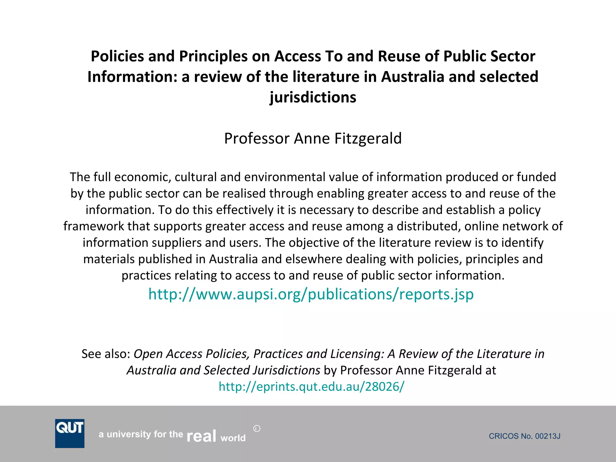 Policies and Principles on Access To and Reuse of Public Sector Information: a review of the literature in Australia and selected jurisdictions Professor Anne Fitzgerald The full economic, cultural and environmental value of information produced or funded by the public sector can be realised through enabling greater access to and reuse of the information. To do this effectively it is necessary to describe and establish a policy framework that supports greater access and reuse among a distributed, online network of information suppliers and users. The objective of the literature review is to identify materials published in Australia and elsewhere dealing with policies, principles and practices relating to access to and reuse of public sector information. http://www.aupsi.org/publications/reports.jsp   See also:  Open Access Policies, Practices and Licensing: A Review of the Literature in Australia and Selected Jurisdictions  by Professor Anne Fitzgerald at  http://eprints.qut.edu.au/28026/   