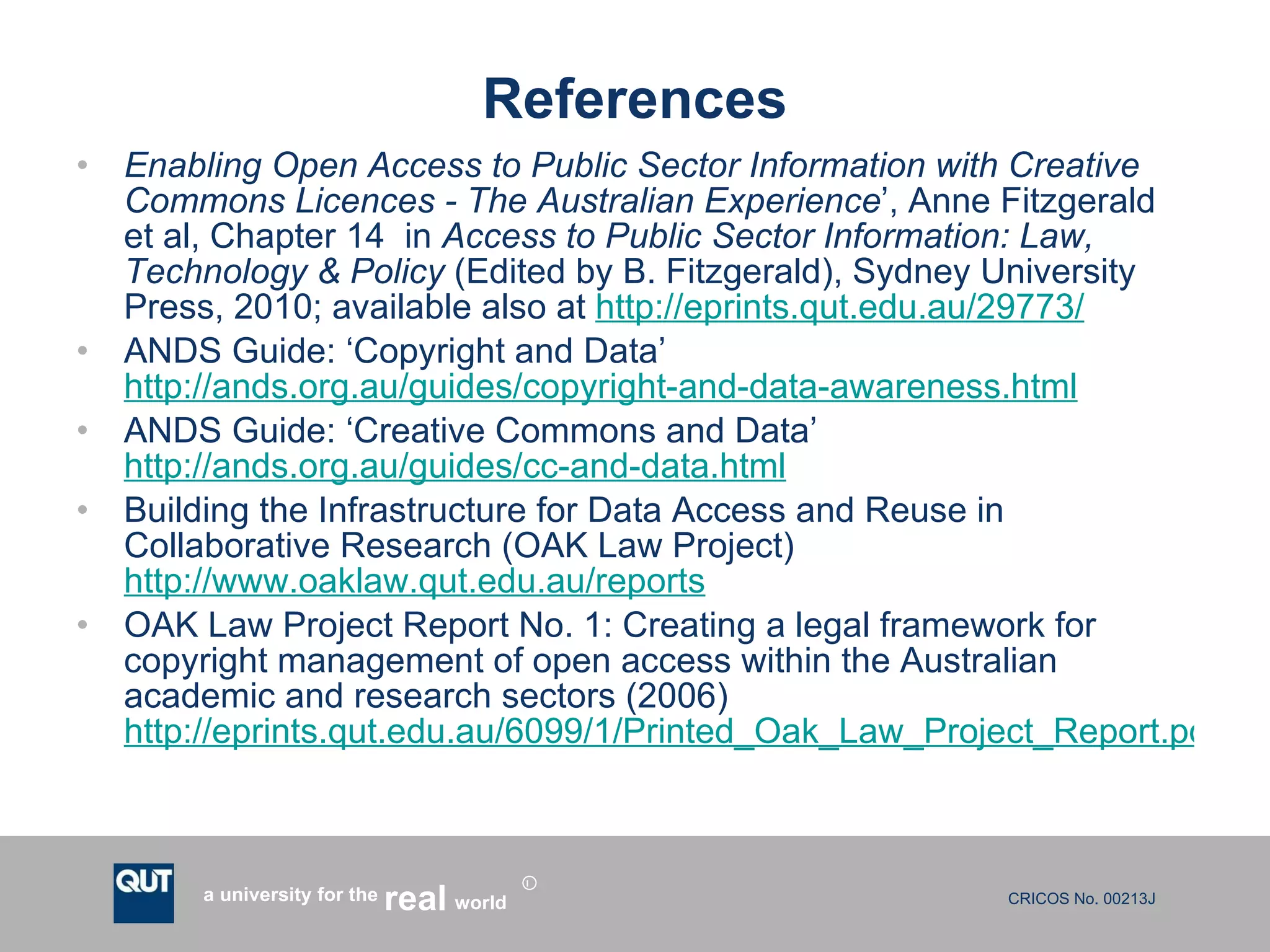 References Enabling Open Access to Public Sector Information with Creative Commons Licences - The Australian Experience ’, Anne Fitzgerald et al, Chapter 14  in  Access to Public Sector Information: Law, Technology & Policy  (Edited by B. Fitzgerald), Sydney University Press, 2010; available also at  http://eprints.qut.edu.au/29773/   ANDS Guide: ‘Copyright and Data’  http://ands.org.au/guides/copyright-and-data-awareness.html ANDS Guide: ‘Creative Commons and Data’  http://ands.org.au/guides/cc-and-data.html   Building the Infrastructure for Data Access and Reuse in Collaborative Research (OAK Law Project)  http://www.oaklaw.qut.edu.au/reports OAK Law Project Report No. 1: Creating a legal framework for copyright management of open access within the Australian academic and research sectors (2006)  http://eprints.qut.edu.au/6099/1/Printed_Oak_Law_Project_Report.pdf   
