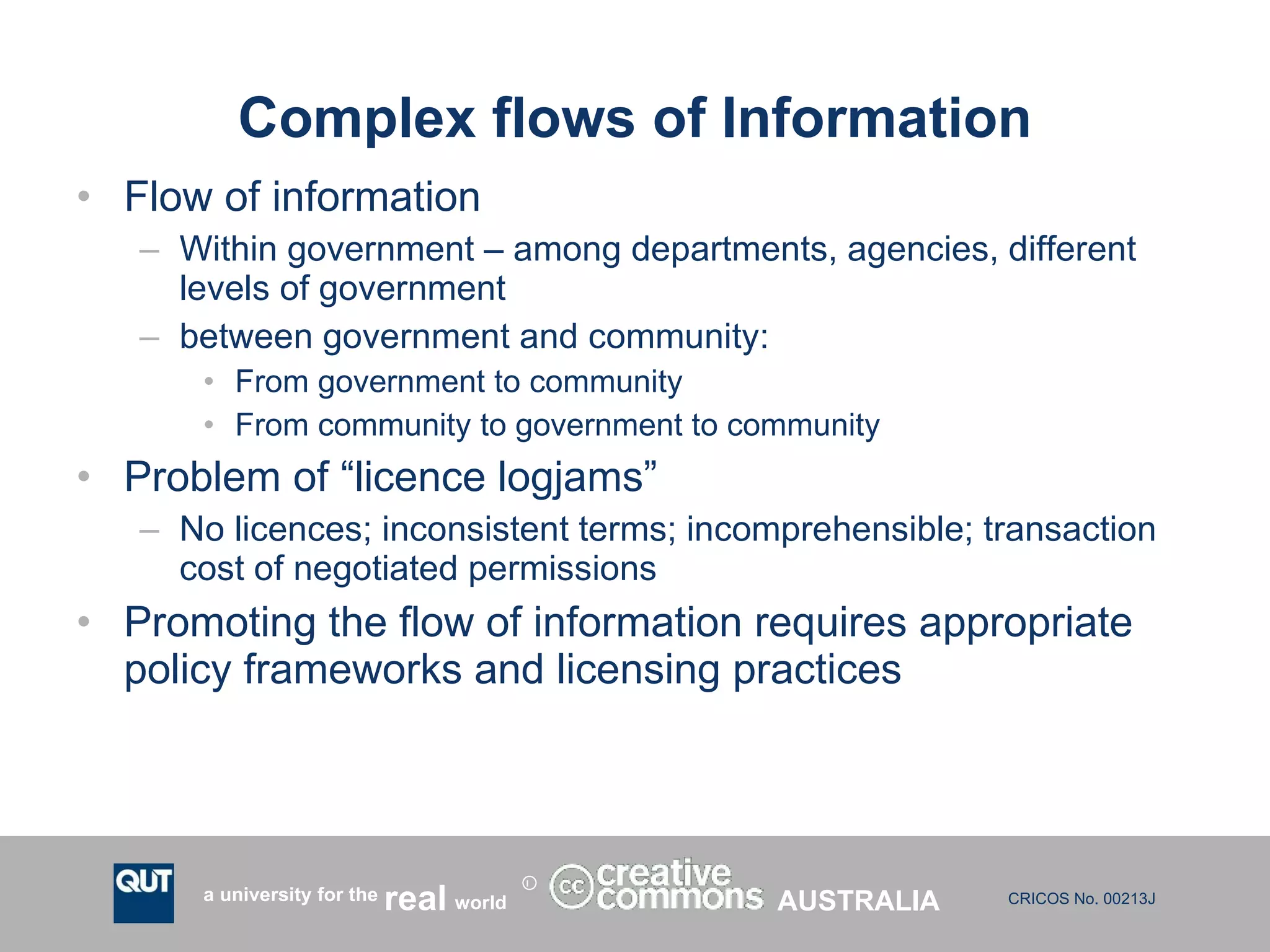 Complex flows of Information Flow of information  Within government – among departments, agencies, different levels of government between government and community: From government to community From community to government to community Problem of “licence logjams” No licences; inconsistent terms; incomprehensible; transaction cost of negotiated permissions Promoting the flow of information requires appropriate policy frameworks and licensing practices AUSTRALIA 