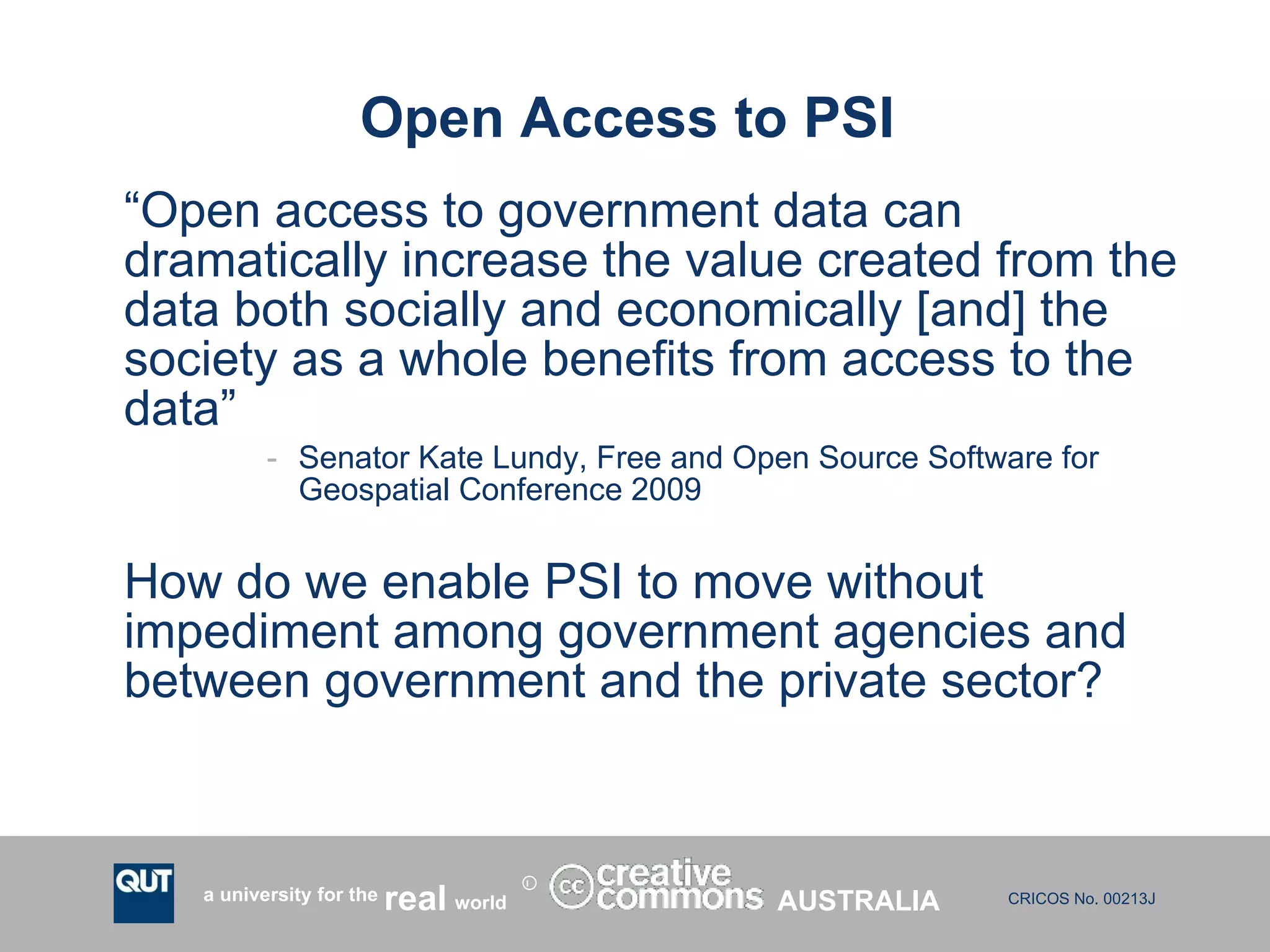 Open Access to PSI  “ Open access to government data can dramatically increase the value created from the data both socially and economically [and] the society as a whole benefits from access to the data” Senator Kate Lundy, Free and Open Source Software for Geospatial Conference 2009 How do we enable PSI to move without impediment among government agencies and between government and the private sector?  AUSTRALIA 