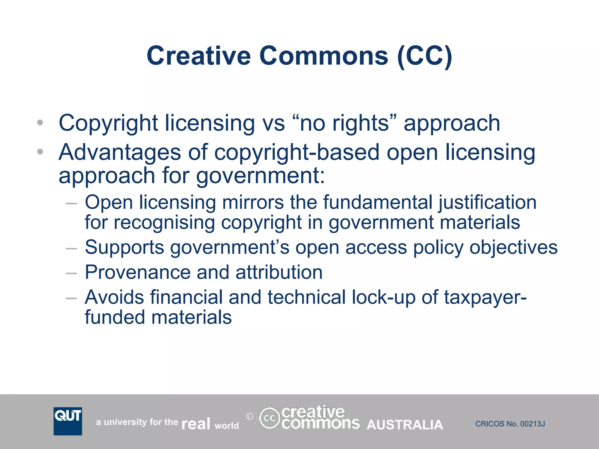 Creative Commons (CC) Copyright licensing vs “no rights” approach Advantages of copyright-based open licensing approach for government: Open licensing mirrors the fundamental justification for recognising copyright in government materials Supports government’s open access policy objectives Provenance and attribution Avoids financial and technical lock-up of taxpayer-funded materials AUSTRALIA 