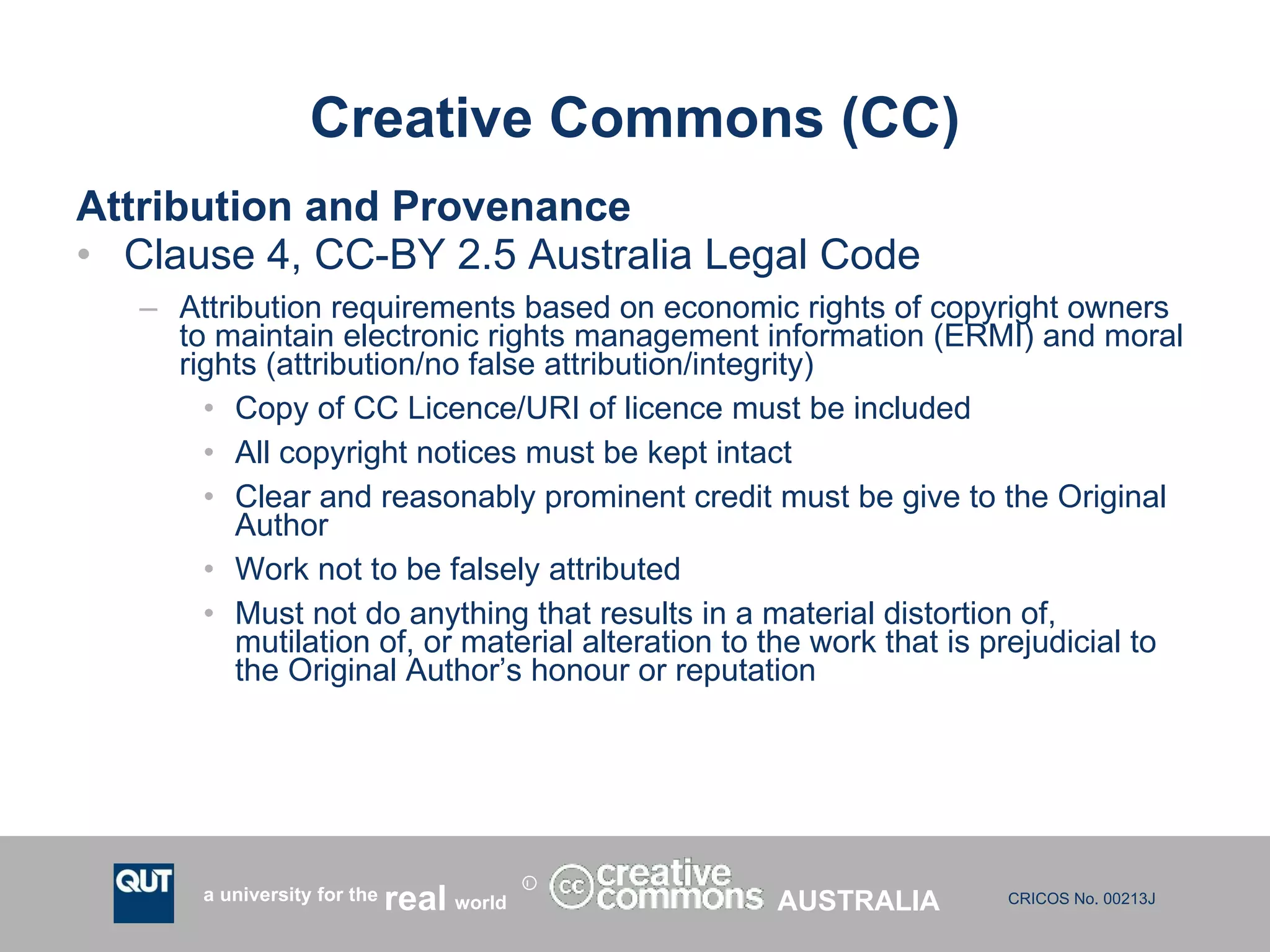 Creative Commons (CC) Attribution and Provenance Clause 4, CC-BY 2.5 Australia Legal Code Attribution requirements based on economic rights of copyright owners to maintain electronic rights management information (ERMI) and moral rights (attribution/no false attribution/integrity) Copy of CC Licence/URI of licence must be included All copyright notices must be kept intact Clear and reasonably prominent credit must be give to the Original Author Work not to be falsely attributed Must not do anything that results in a material distortion of, mutilation of, or material alteration to the work that is prejudicial to the Original Author’s honour or reputation AUSTRALIA 