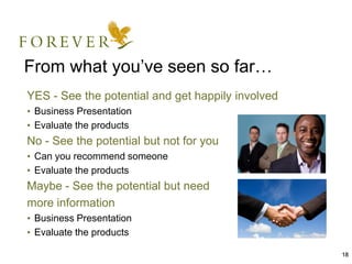 18
From what you’ve seen so far…
YES - See the potential and get happily involved
• Business Presentation
• Evaluate the products
No - See the potential but not for you
• Can you recommend someone
• Evaluate the products
Maybe - See the potential but need
more information
• Business Presentation
• Evaluate the products
 