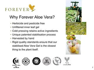 7
Why Forever Aloe Vera?
• Herbicide and pesticide free
• Unfiltered inner leaf gel
• Cold pressing retains active ingredients
• Unique patented stabilisation process
• Harvested by hand
• Rigid quality standards ensure that our
stabilised Aloe Vera Gel is the closest
thing to the plant itself.
 