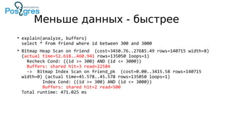 Меньше данных - быстрее
• explain(analyze, buffers)
select * from friend where id between 300 and 3000
• Bitmap Heap Scan on friend (cost=3450.76..27685.49 rows=140715 width=8)
(actual time=52.618..460.941 rows=135050 loops=1)
Recheck Cond: ((id >= 300) AND (id <= 3000))
Buffers: shared hit=3 read=22584
-> Bitmap Index Scan on friend_pk (cost=0.00..3415.58 rows=140715
width=0) (actual time=45.578..45.578 rows=135050 loops=1)
Index Cond: ((id >= 300) AND (id <= 3000))
Buffers: shared hit=2 read=500
Total runtime: 471.025 ms
 