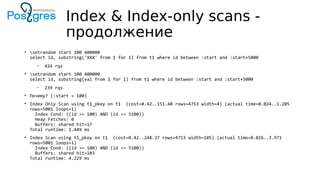 Index & Index-only scans -
продолжение
• setrandom start 100 400000
select id, substring('XXX' from 1 for 1) from t1 where id between :start and :start+5000
– 424 rqs
• setrandom start 100 400000
select id, substring(val from 1 for 1) from t1 where id between :start and :start+5000
– 239 rqs
• Почему? (:start = 100)
• Index Only Scan using t1_pkey on t1 (cost=0.42..151.48 rows=4753 width=4) (actual time=0.024..1.205
rows=5001 loops=1)
Index Cond: ((id >= 100) AND (id <= 5100))
Heap Fetches: 0
Buffers: shared hit=17
Total runtime: 1.449 ms
• Index Scan using t1_pkey on t1 (cost=0.42..248.37 rows=4753 width=105) (actual time=0.026..3.971
rows=5001 loops=1)
Index Cond: ((id >= 100) AND (id <= 5100))
Buffers: shared hit=103
Total runtime: 4.229 ms
 