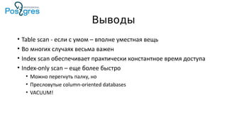Выводы
• Table scan - если с умом – вполне уместная вещь
• Во многих случаях весьма важен
• Index scan обеспечивает практически константное время доступа
• Index-only scan – еще более быстро
• Можно перегнуть палку, но
• Пресловутые column-oriented databases
• VACUUM!
 