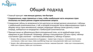 Общий подход
• Главный принцип: чем меньше данных, тем быстрее
• Следовательно, надо стремиться к тому, чтобы наибольшая часть ненужных строк
отсекалась на самых ранних стадиях выполнения запроса.
• Соединение таблиц по возможности (это доступно не всегда) должно начинаться с таблицы
с наибольшей селективностью, с той, в которой отношение числа отфильтрованных строк к
общему числу строк минимально; каждая следующая таблица также должна, в свою
очередь, выбираться из кандидатов с наибольшей селективностью.
• Принцип выше не обязательно даст оптимальный план, но по крайней мере почти
наверняка не даст безумный. Например: таблица «пользователи» (10 млн строк), таблица
«состояние» (два значения – «активен/заблокирован»), таблица «Страна».
• Запрос «Все активные пользователи из Андорры» - первая пара «страны», «пользователи», потом
«состояние», Index scan стран, Index scan/Bitmap heap scan пользователей, table scan «состояние».
• Запрос «Все заблокированные пользователи из Китая с именем Евлогий» - index scan «пользователи»,
index scan «страна», table scan «состояние».
 