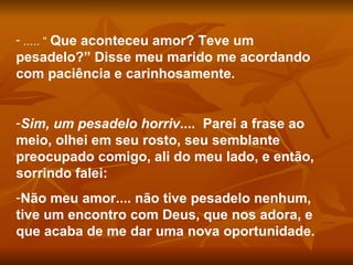 ..... “  Que aconteceu amor? Teve um pesadelo?” Disse meu marido me acordando com paciência e carinhosamente. Sim, um pesadelo horriv ....  Parei a frase ao meio, olhei em seu rosto, seu semblante preocupado comigo, ali do meu lado, e então, sorrindo falei: Não meu amor.... não tive pesadelo nenhum, tive um encontro com Deus, que nos adora, e que acaba de me dar uma nova oportunidade. 